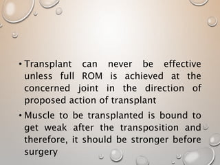 • Transplant can never be effective
unless full ROM is achieved at the
concerned joint in the direction of
proposed action of transplant
• Muscle to be transplanted is bound to
get weak after the transposition and
therefore, it should be stronger before
surgery
 