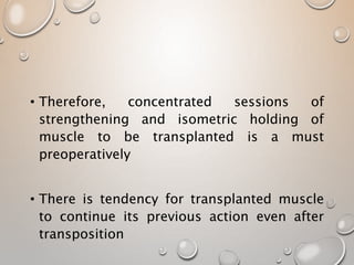• Therefore, concentrated sessions of
strengthening and isometric holding of
muscle to be transplanted is a must
preoperatively
• There is tendency for transplanted muscle
to continue its previous action even after
transposition
 