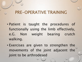 PRE-OPERATIVE TRAINING
• Patient is taught the procedures of
functionally using the limb effectively,
e.G. Non weight bearing crutch
walking.
• Exercises are given to strengthen the
movements of the joint adjacent the
joint to be arthrodesed
 