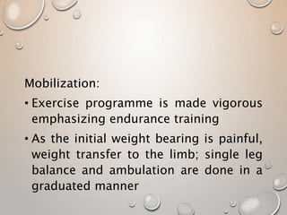 Mobilization:
• Exercise programme is made vigorous
emphasizing endurance training
• As the initial weight bearing is painful,
weight transfer to the limb; single leg
balance and ambulation are done in a
graduated manner
 