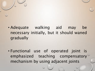 • Adequate walking aid may be
necessary initially, but it should waned
gradually
• Functional use of operated joint is
emphasized teaching compensatory
mechanism by using adjacent joints
 
