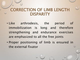 CORRECTION OF LIMB LENGTH
DISPARITY
• Like arthrodesis, the period of
immobilization is long and therefore
strengthening and endurance exercises
are emphasized to all the free joints
• Proper positioning of limb is ensured in
the external fixator
 