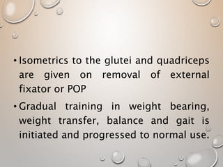 • Isometrics to the glutei and quadriceps
are given on removal of external
fixator or POP
• Gradual training in weight bearing,
weight transfer, balance and gait is
initiated and progressed to normal use.
 