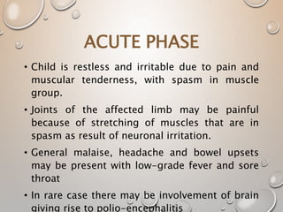 ACUTE PHASE
• Child is restless and irritable due to pain and
muscular tenderness, with spasm in muscle
group.
• Joints of the affected limb may be painful
because of stretching of muscles that are in
spasm as result of neuronal irritation.
• General malaise, headache and bowel upsets
may be present with low-grade fever and sore
throat
• In rare case there may be involvement of brain
giving rise to polio-encephalitis
 