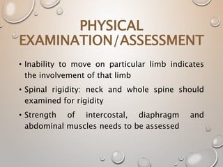 • Inability to move on particular limb indicates
the involvement of that limb
• Spinal rigidity: neck and whole spine should
examined for rigidity
• Strength of intercostal, diaphragm and
abdominal muscles needs to be assessed
PHYSICAL
EXAMINATION/ASSESSMENT
 