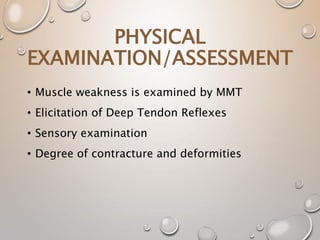 • Muscle weakness is examined by MMT
• Elicitation of Deep Tendon Reflexes
• Sensory examination
• Degree of contracture and deformities
PHYSICAL
EXAMINATION/ASSESSMENT
 