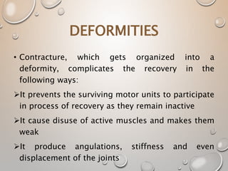 DEFORMITIES
• Contracture, which gets organized into a
deformity, complicates the recovery in the
following ways:
It prevents the surviving motor units to participate
in process of recovery as they remain inactive
It cause disuse of active muscles and makes them
weak
It produce angulations, stiffness and even
displacement of the joints
 