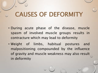 CAUSES OF DEFORMITY
• During acute phase of the disease, muscle
spasm of involved muscle groups results in
contracture which may lead to deformity
• Weight of limbs, habitual postures and
malpositioning compounded by the influence
of gravity and muscle weakness may also result
in deformity
 