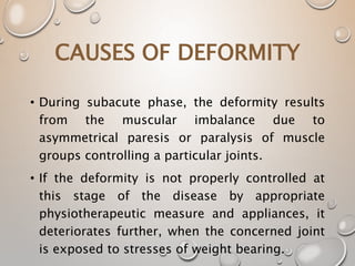 • During subacute phase, the deformity results
from the muscular imbalance due to
asymmetrical paresis or paralysis of muscle
groups controlling a particular joints.
• If the deformity is not properly controlled at
this stage of the disease by appropriate
physiotherapeutic measure and appliances, it
deteriorates further, when the concerned joint
is exposed to stresses of weight bearing.
CAUSES OF DEFORMITY
 