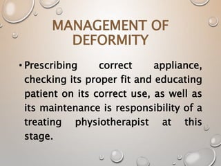 MANAGEMENT OF
DEFORMITY
• Prescribing correct appliance,
checking its proper fit and educating
patient on its correct use, as well as
its maintenance is responsibility of a
treating physiotherapist at this
stage.
 