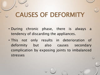 • During chronic phase, there is always a
tendency of discarding the appliances.
• This not only results in deterioration of
deformity but also causes secondary
complication by exposing joints to imbalanced
stresses
CAUSES OF DEFORMITY
 