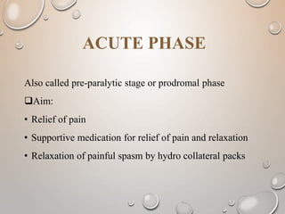 ACUTE PHASE
Also called pre-paralytic stage or prodromal phase
Aim:
• Relief of pain
• Supportive medication for relief of pain and relaxation
• Relaxation of painful spasm by hydro collateral packs
 
