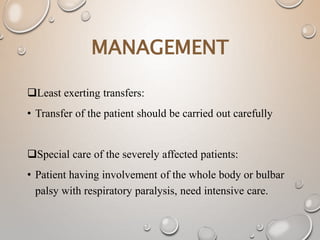Least exerting transfers:
• Transfer of the patient should be carried out carefully
Special care of the severely affected patients:
• Patient having involvement of the whole body or bulbar
palsy with respiratory paralysis, need intensive care.
MANAGEMENT
 