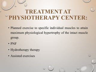 TREATMENT AT
PHYSIOTHERAPY CENTER:
• Planned exercise to specific individual muscles to attain
maximum physiological hypertrophy of the intact muscle
group.
• PNF
• Hydrotherapy therapy
• Assisted exercises
 