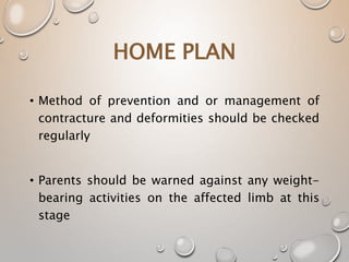 • Method of prevention and or management of
contracture and deformities should be checked
regularly
• Parents should be warned against any weight-
bearing activities on the affected limb at this
stage
HOME PLAN
 