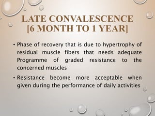 LATE CONVALESCENCE
[6 MONTH TO 1 YEAR]
• Phase of recovery that is due to hypertrophy of
residual muscle fibers that needs adequate
Programme of graded resistance to the
concerned muscles
• Resistance become more acceptable when
given during the performance of daily activities
 