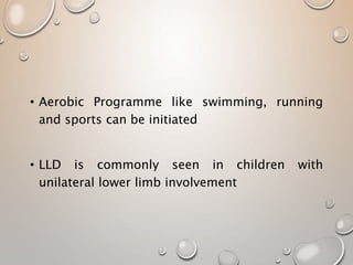 • Aerobic Programme like swimming, running
and sports can be initiated
• LLD is commonly seen in children with
unilateral lower limb involvement
 