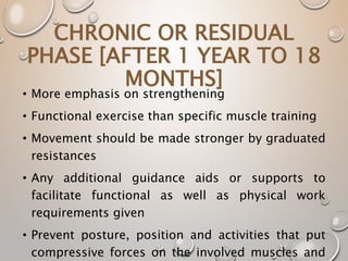 CHRONIC OR RESIDUAL
PHASE [AFTER 1 YEAR TO 18
MONTHS]
• More emphasis on strengthening
• Functional exercise than specific muscle training
• Movement should be made stronger by graduated
resistances
• Any additional guidance aids or supports to
facilitate functional as well as physical work
requirements given
• Prevent posture, position and activities that put
compressive forces on the involved muscles and
 