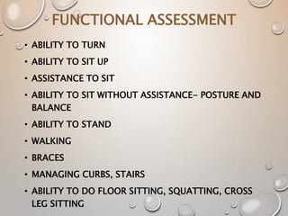 FUNCTIONAL ASSESSMENT
• ABILITY TO TURN
• ABILITY TO SIT UP
• ASSISTANCE TO SIT
• ABILITY TO SIT WITHOUT ASSISTANCE- POSTURE AND
BALANCE
• ABILITY TO STAND
• WALKING
• BRACES
• MANAGING CURBS, STAIRS
• ABILITY TO DO FLOOR SITTING, SQUATTING, CROSS
LEG SITTING
 