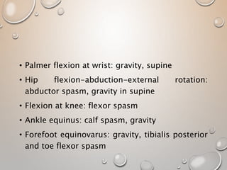 • Palmer flexion at wrist: gravity, supine
• Hip flexion-abduction-external rotation:
abductor spasm, gravity in supine
• Flexion at knee: flexor spasm
• Ankle equinus: calf spasm, gravity
• Forefoot equinovarus: gravity, tibialis posterior
and toe flexor spasm
 