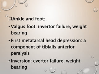 Ankle and foot:
• Valgus foot: invertor failure, weight
bearing
• First metatarsal head depression: a
component of tibialis anterior
paralysis
• Inversion: evertor failure, weight
bearing
 