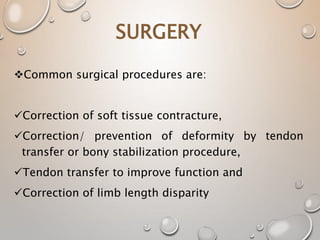SURGERY
Common surgical procedures are:
Correction of soft tissue contracture,
Correction/ prevention of deformity by tendon
transfer or bony stabilization procedure,
Tendon transfer to improve function and
Correction of limb length disparity
 