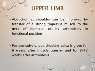 UPPER LIMB
• Abduction at shoulder can be improved by
transfer of a strong trapezius muscle to the
neck of humerus or by arthrodesis in
functional position
• Postoperatively, pop shoulder spica is given for
6 weeks after muscle transfer and for 8-12
weeks after arthrodesis
 