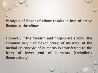 • Paralysis of flexor of elbow results in loss of active
flexion at the elbow
• However, if the forearm and fingers are strong, the
common origin of flexor group of muscles, at the
medial epicondyle of humerus is transferred to the
front of lower end of humerus [steindler’s
flexoroplasty]
 