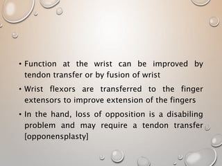 • Function at the wrist can be improved by
tendon transfer or by fusion of wrist
• Wrist flexors are transferred to the finger
extensors to improve extension of the fingers
• In the hand, loss of opposition is a disabiling
problem and may require a tendon transfer
[opponensplasty]
 