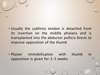 • Usually the sublimis tendon is detached from
its insertion on the middle phalanx and is
transplanted into the abductor pollicis brevis to
improve opposition of the thumb
• Plaster immobilisation with thumb in
opposition is given for 3-5 weeks
 