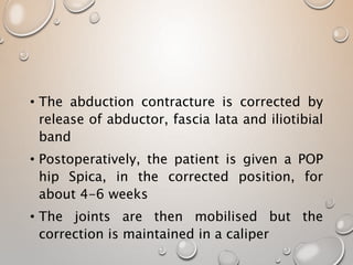 • The abduction contracture is corrected by
release of abductor, fascia lata and iliotibial
band
• Postoperatively, the patient is given a POP
hip Spica, in the corrected position, for
about 4-6 weeks
• The joints are then mobilised but the
correction is maintained in a caliper
 