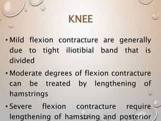 KNEE
• Mild flexion contracture are generally
due to tight iliotibial band that is
divided
• Moderate degrees of flexion contracture
can be treated by lengthening of
hamstrings
• Severe flexion contracture require
lengthening of hamstring and posterior
 