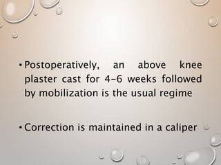 • Postoperatively, an above knee
plaster cast for 4-6 weeks followed
by mobilization is the usual regime
• Correction is maintained in a caliper
 