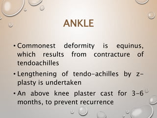 ANKLE
• Commonest deformity is equinus,
which results from contracture of
tendoachilles
• Lengthening of tendo-achilles by z-
plasty is undertaken
• An above knee plaster cast for 3-6
months, to prevent recurrence
 