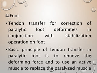 Foot:
• Tendon transfer for correction of
paralytic foot deformities in
conjunction with stabilization
operation on foot
• Basic principle of tendon transfer in
paralytic foot is to remove the
deforming force and to use an active
muscle to replace the paralyzed muscle
 