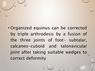 • Organized equinus can be corrected
by triple arthrodesis by a fusion of
the three joints of foot- subtalar,
calcaneo-cuboid and talonavicular
joint after taking suitable wedges to
correct deformity
 
