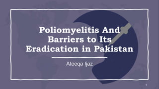Poliomyelitis And
Barriers to Its
Eradication in Pakistan
Ateeqa Ijaz
1
 