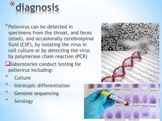 *
*Poliovirus can be detected in
specimens from the throat, and feces
(stool), and occasionally cerebrospinal
fluid (CSF), by isolating the virus in
cell culture or by detecting the virus
by polymerase chain reaction (PCR)
laboratories conduct testing for
poliovirus including:
* Culture
* Intratypic differentiation
* Genome sequencing
* Serology
 