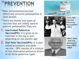 *
*Polio immunization(vaccine)
effectively prevents poliomyelitis in
most people.
*There are mainly two types of
vaccines that are widely used to
prevent poliomyelitis They are.
1. Inactivated Poliovirus
Vaccine(IPV): It is given as an
injection in the leg or arm,
depending on the patient age.
2. Oral Polio Vaccine(OPV): It is also
called as trivalent oral polio
vaccine . OPV consists of a mixture
of live attenuated poliovirus strains
of all three poliovirus types
Albert Sabin
– oral live
attenuated
virus (OPV)
1957
Jonas Salk-
Injected
Poliovirus
Vaccine(IPV)
1952
 