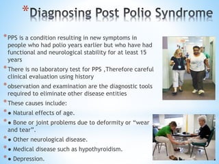 *
*PPS is a condition resulting in new symptoms in
people who had polio years earlier but who have had
functional and neurological stability for at least 15
years
*There is no laboratory test for PPS ,Therefore careful
clinical evaluation using history
*observation and examination are the diagnostic tools
required to eliminate other disease entities
*These causes include:
*● Natural effects of age.
*● Bone or joint problems due to deformity or “wear
and tear”.
*● Other neurological disease.
*● Medical disease such as hypothyroidism.
*● Depression.
 