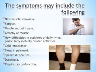 *New muscle weakness.
*Fatigue.
*Muscle and joint pain.
*Atrophy of muscle.
*New difficulties in activities of daily living,
particularly mobility related activities.
*Cold intolerance.
*Sleep impairment.
*Speech difficulties.
*Dysphagia.
*Respiratory dysfunction.
 
