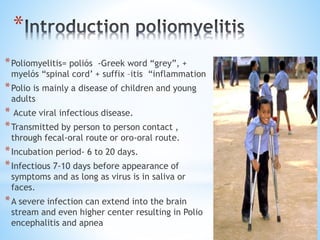 *
*Poliomyelitis= poliós -Greek word “grey”, +
myelós “spinal cord’ + suffix –itis “inflammation
*Polio is mainly a disease of children and young
adults
* Acute viral infectious disease.
*Transmitted by person to person contact ,
through fecal-oral route or oro-oral route.
*Incubation period- 6 to 20 days.
*Infectious 7-10 days before appearance of
symptoms and as long as virus is in saliva or
faces.
*A severe infection can extend into the brain
stream and even higher center resulting in Polio
encephalitis and apnea
 