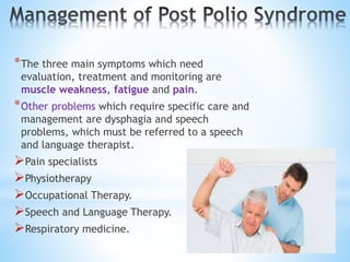 *The three main symptoms which need
evaluation, treatment and monitoring are
muscle weakness, fatigue and pain.
*Other problems which require specific care and
management are dysphagia and speech
problems, which must be referred to a speech
and language therapist.
Pain specialists
Physiotherapy
Occupational Therapy.
Speech and Language Therapy.
Respiratory medicine.
 