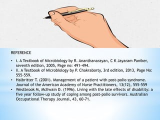 REFERENCE
• i. A Textbook of Microbiology by R. Ananthanarayan, C K Jayaram Paniker,
seventh edition, 2005, Page no: 491-494.
• ii. A Textbook of Microbiology by P. Chakraborty, 3rd edition, 2013, Page No:
555-559.
• Halbritter T. (2001). Management of a patient with post-polio syndrome.
Journal of the American Academy of Nurse Practitioners, 13(12), 555-559
• Westbrook M, McIIwain D. (1996). Living with the late effects of disability: a
five year follow-up study of coping among post-polio survivors. Australian
Occupational Therapy Journal, 43, 60-71.
 