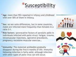 *
*Age: more than 95% reported in infancy and childhood
with over 50% of them in infancy.
*Sex: no sex ratio differences, but in some countries,
males are infected more frequently than females in a
ratio 3:1.
*Risk factors: (provocative factors of paralytic polio in
individuals infected with polio virus): fatigue, trauma,
intramuscular injections, operative procedures,
pregnancy, excessive muscular exercise…
*Immunity: The maternal antibodies gradually
disappear during the first 6 months of life. Immunity
following infection is fairly solid, although infection
with other types of polio virus can still occur.
 