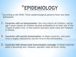 *
*According to the WHO; Three epidemiological patterns have now been
delineated:
1. Countries with no immunization: the virus infects all children, and by
age 5 years almost all children develop antibodies to at least one of the
3 types of polio virus. In that pattern paralytic polio cases are frequent
in infants.
2. Countries with partial immunization: In these countries, wild polio
virus is largely replaced by vaccine virus in the environment.
3. Countries with almost total immunization coverage: in these countries
polio is becoming rare, however, sporadic cases do occur rarely.
 