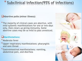 *
Abortive polio (minor illness):
*The majority of clinical cases are abortive, with
mild systemic manifestations for one or two days
only, then clears up giving immunity. Some
abortive cases may be so mild to pass unnoticed.
Manifestations:
*Moderate fever
*Upper respiratory manifestations: pharyngitis
and sore throat
*Gastrointestinal manifestations: vomiting,
abdominal pain, and diarrhea
 