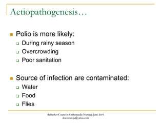 Aetiopathogenesis…
 Polio is more likely:
 During rainy season
 Overcrowding
 Poor sanitation
 Source of infection are contaminated:
 Water
 Food
 Flies
Refresher Course in Orthopaedic Nursing, June 2019.
doctoraroju@yahoo.com
 