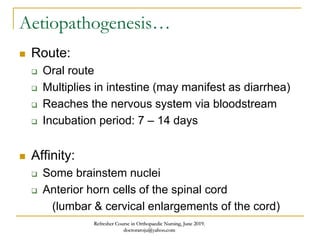 Aetiopathogenesis…
 Route:
 Oral route
 Multiplies in intestine (may manifest as diarrhea)
 Reaches the nervous system via bloodstream
 Incubation period: 7 – 14 days
 Affinity:
 Some brainstem nuclei
 Anterior horn cells of the spinal cord
(lumbar & cervical enlargements of the cord)
Refresher Course in Orthopaedic Nursing, June 2019.
doctoraroju@yahoo.com
 