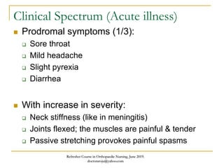 Clinical Spectrum (Acute illness)
 Prodromal symptoms (1/3):
 Sore throat
 Mild headache
 Slight pyrexia
 Diarrhea
 With increase in severity:
 Neck stiffness (like in meningitis)
 Joints flexed; the muscles are painful & tender
 Passive stretching provokes painful spasms
Refresher Course in Orthopaedic Nursing, June 2019.
doctoraroju@yahoo.com
 